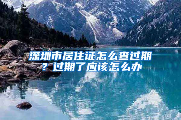 深圳市居住证怎么查过期？过期了应该怎么办