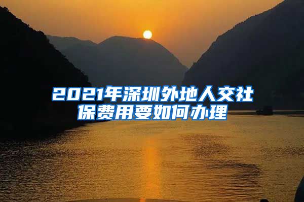 2021年深圳外地人交社保费用要如何办理