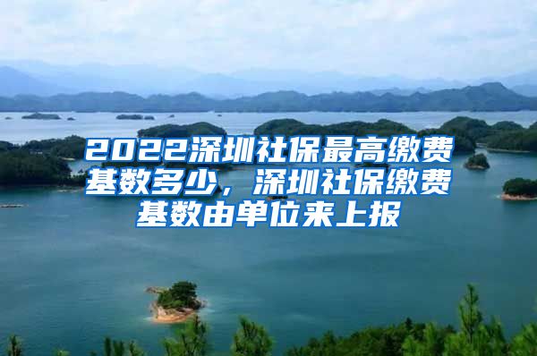 2022深圳社保最高缴费基数多少，深圳社保缴费基数由单位来上报