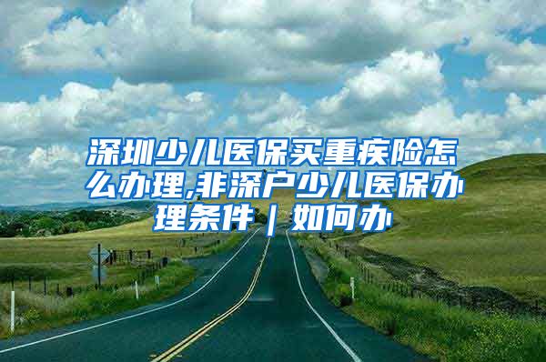 深圳少儿医保买重疾险怎么办理,非深户少儿医保办理条件｜如何办