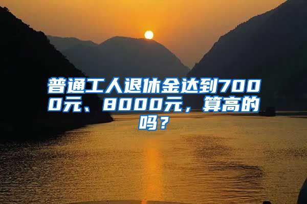 普通工人退休金达到7000元、8000元，算高的吗？