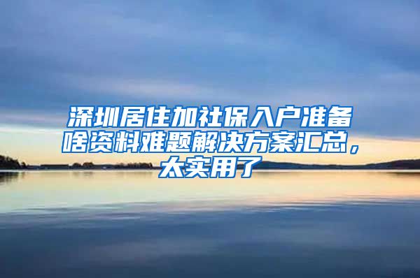 深圳居住加社保入户准备啥资料难题解决方案汇总，太实用了