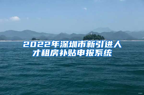 2022年深圳市新引进人才租房补贴申报系统