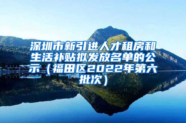 深圳市新引进人才租房和生活补贴拟发放名单的公示（福田区2022年第六批次）