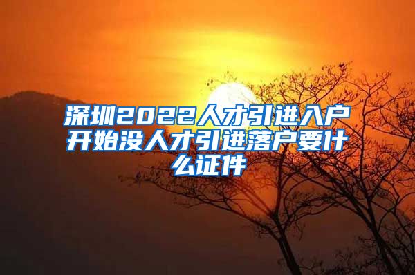 深圳2022人才引进入户开始没人才引进落户要什么证件