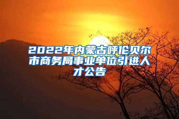 2022年内蒙古呼伦贝尔市商务局事业单位引进人才公告