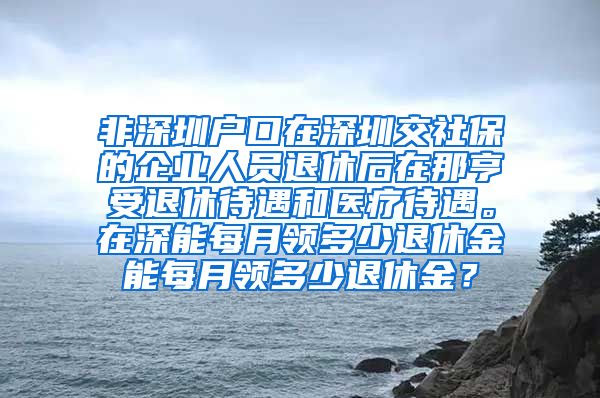 非深圳户口在深圳交社保的企业人员退休后在那亨受退休待遇和医疗待遇。在深能每月领多少退休金能每月领多少退休金？