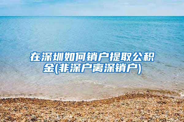 在深圳如何销户提取公积金(非深户离深销户)