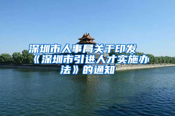 深圳市人事局关于印发《深圳市引进人才实施办法》的通知