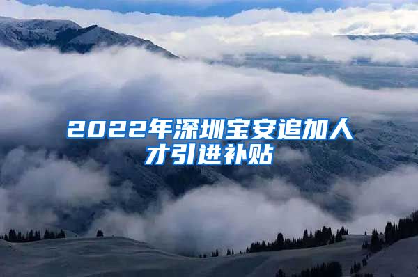 2022年深圳宝安追加人才引进补贴