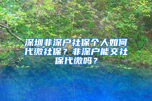 深圳非深户社保个人如何代缴社保？非深户能交社保代缴吗？