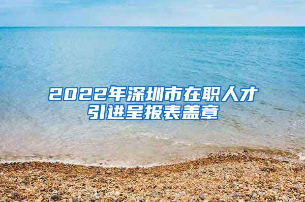 2022年深圳市在职人才引进呈报表盖章