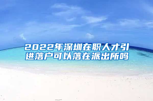 2022年深圳在职人才引进落户可以落在派出所吗