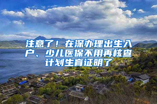 注意了！在深办理出生入户、少儿医保不用再核查计划生育证明了