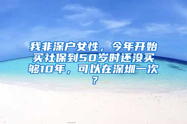 我非深户女性，今年开始买社保到50岁时还没买够10年，可以在深圳一次？