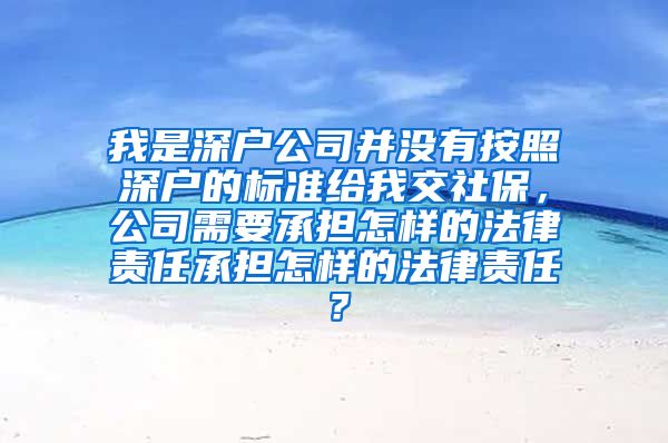 我是深户公司并没有按照深户的标准给我交社保，公司需要承担怎样的法律责任承担怎样的法律责任？