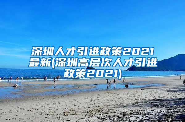 深圳人才引进政策2021最新(深圳高层次人才引进政策2021)