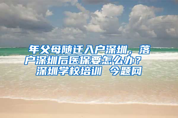 年父母随迁入户深圳，落户深圳后医保要怎么办？ 深圳学校培训 今题网