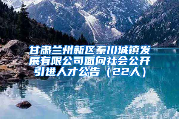 甘肃兰州新区秦川城镇发展有限公司面向社会公开引进人才公告（22人）