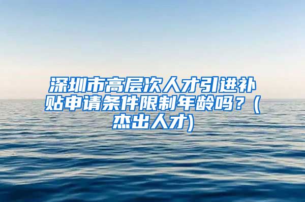 深圳市高层次人才引进补贴申请条件限制年龄吗？(杰出人才)