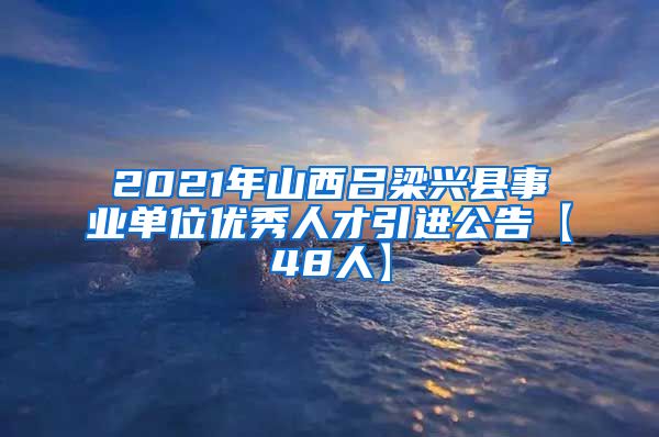 2021年山西吕梁兴县事业单位优秀人才引进公告【48人】