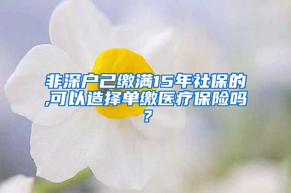 非深户己缴满15年社保的,可以造择单缴医疗保险吗？