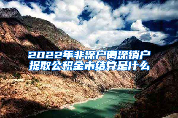 2022年非深户离深销户提取公积金未结算是什么