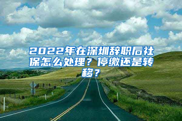 2022年在深圳辞职后社保怎么处理？停缴还是转移？