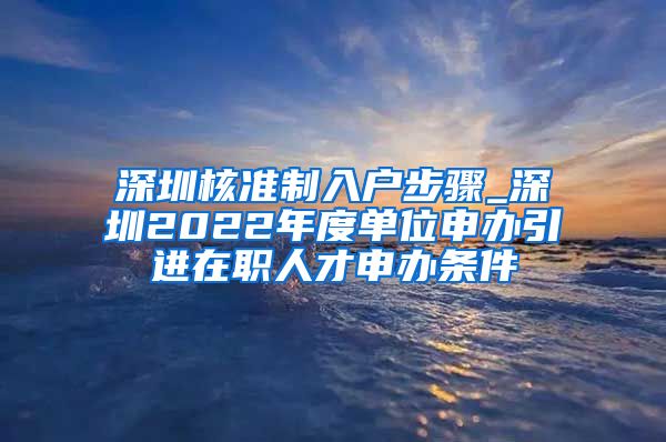 深圳核准制入户步骤_深圳2022年度单位申办引进在职人才申办条件