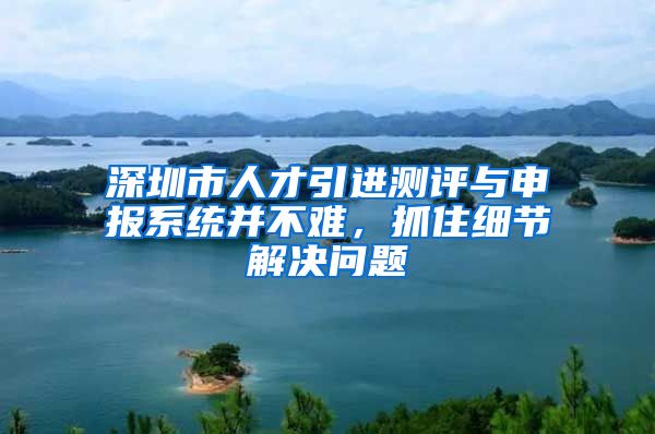 深圳市人才引进测评与申报系统并不难，抓住细节解决问题