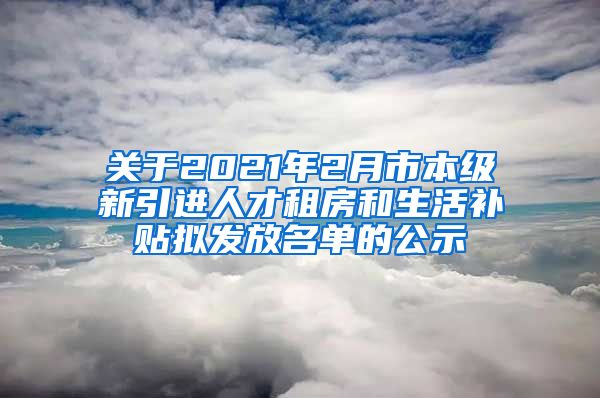 关于2021年2月市本级新引进人才租房和生活补贴拟发放名单的公示