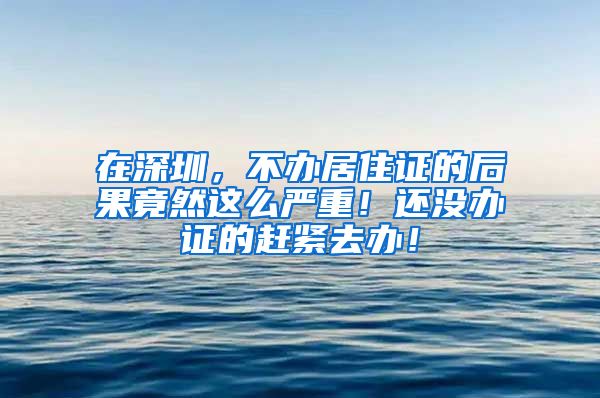 在深圳，不办居住证的后果竟然这么严重！还没办证的赶紧去办！