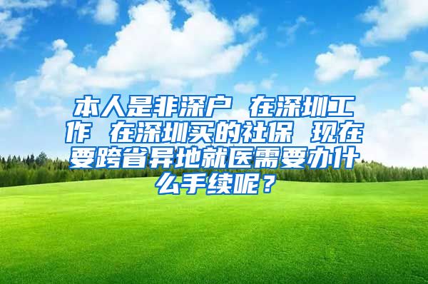 本人是非深户 在深圳工作 在深圳买的社保 现在要跨省异地就医需要办什么手续呢？