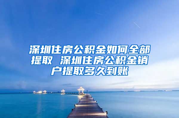 深圳住房公积金如何全部提取 深圳住房公积金销户提取多久到账