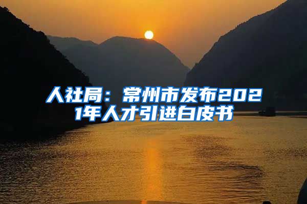 人社局：常州市发布2021年人才引进白皮书