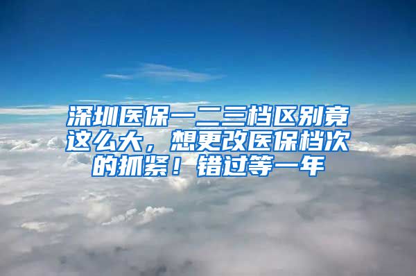 深圳医保一二三档区别竟这么大，想更改医保档次的抓紧！错过等一年