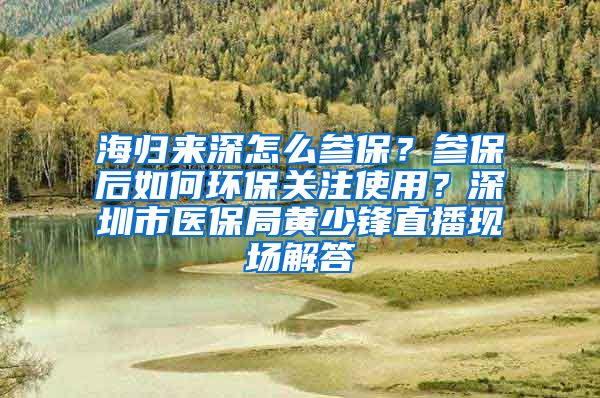 海归来深怎么参保？参保后如何环保关注使用？深圳市医保局黄少锋直播现场解答