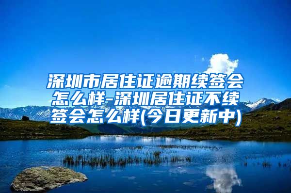 深圳市居住证逾期续签会怎么样-深圳居住证不续签会怎么样(今日更新中)