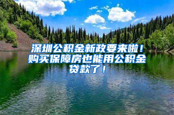 深圳公积金新政要来啦！购买保障房也能用公积金贷款了！