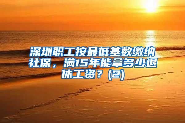 深圳职工按最低基数缴纳社保，满15年能拿多少退休工资？(2)