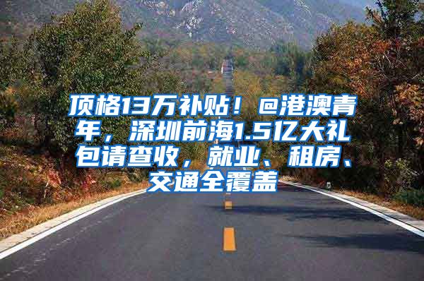 顶格13万补贴！@港澳青年，深圳前海1.5亿大礼包请查收，就业、租房、交通全覆盖