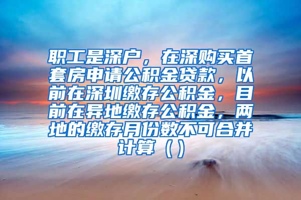 职工是深户，在深购买首套房申请公积金贷款，以前在深圳缴存公积金，目前在异地缴存公积金，两地的缴存月份数不可合并计算（）