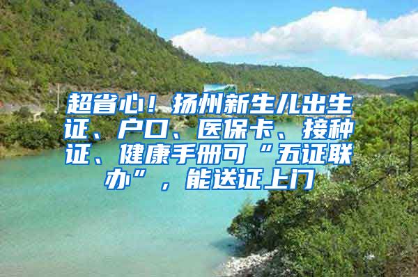 超省心！扬州新生儿出生证、户口、医保卡、接种证、健康手册可“五证联办”，能送证上门