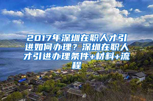 2017年深圳在职人才引进如何办理？深圳在职人才引进办理条件+材料+流程