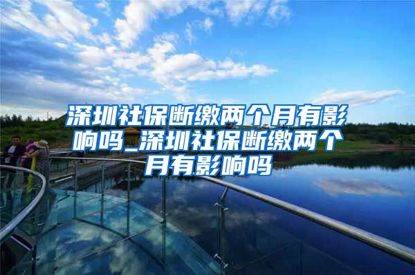 深圳社保断缴两个月有影响吗_深圳社保断缴两个月有影响吗