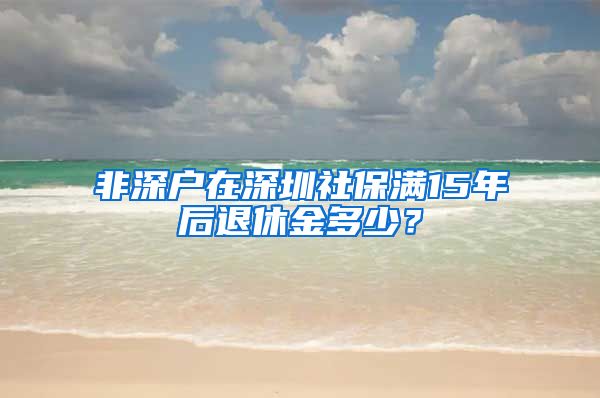 非深户在深圳社保满15年后退休金多少？