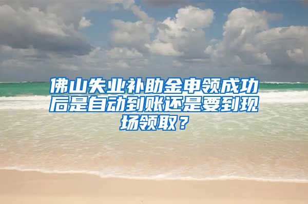 佛山失业补助金申领成功后是自动到账还是要到现场领取？