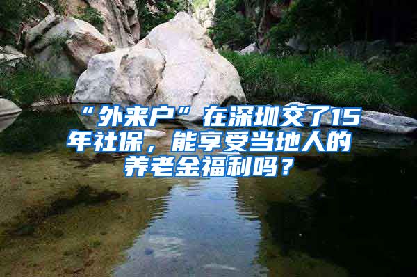 “外来户”在深圳交了15年社保，能享受当地人的养老金福利吗？