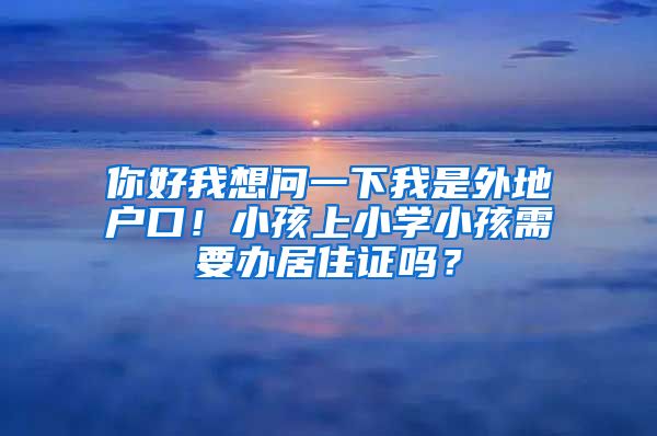 你好我想问一下我是外地户口！小孩上小学小孩需要办居住证吗？