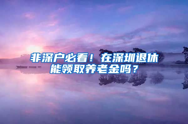 非深户必看！在深圳退休能领取养老金吗？